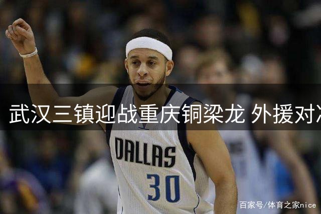 武汉三镇迎战重庆铜梁龙 外援对决引爆中超赛场