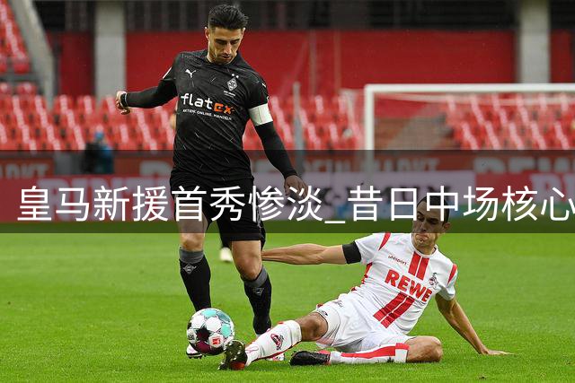 皇马新援首秀惨淡 昔日中场核心状态堪忧