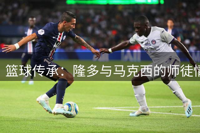 篮球传承：隆多与马克西的师徒情缘完成完美循环