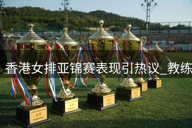 香港女排亚锦赛表现引热议 教练与队员态度鲜明对比